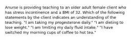 Anurse is providing teaching to an older adult female client who has stress incontinence and a BMI of 32. Which of the following statements by the client indicates an understanding of the teaching. "I am taking my progesterone daily." "I am dieting to lose weight." "I am limiting my daily fluid intake." "I have switched my morning cups of coffee to hot tea."