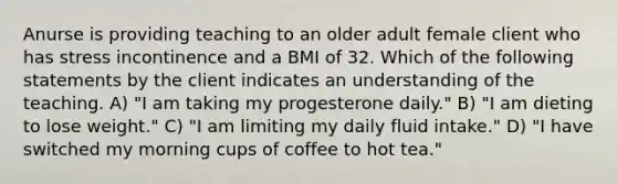 Anurse is providing teaching to an older adult female client who has stress incontinence and a BMI of 32. Which of the following statements by the client indicates an understanding of the teaching. A) "I am taking my progesterone daily." B) "I am dieting to lose weight." C) "I am limiting my daily fluid intake." D) "I have switched my morning cups of coffee to hot tea."