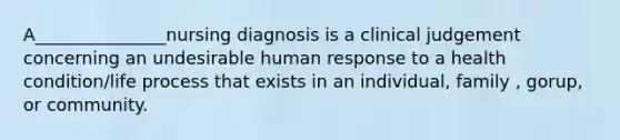 A_______________nursing diagnosis is a clinical judgement concerning an undesirable human response to a health condition/life process that exists in an individual, family , gorup, or community.