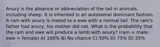 Anury is the absence or abbreviation of the tail in animals, including sheep. It is inherited in an autosomal dominant fashion. A ram with anury is mated to a ewe with a normal tail. The ram's father had anury, his mother did not. What is the probability that the ram and ewe will produce a lamb with anury? (ram = male; ewe = female) A) 100% B) No chance C) 50% D) 75% D) 25%