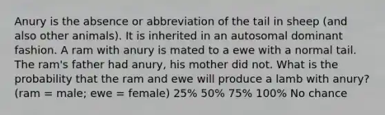 Anury is the absence or abbreviation of the tail in sheep (and also other animals). It is inherited in an autosomal dominant fashion. A ram with anury is mated to a ewe with a normal tail. The ram's father had anury, his mother did not. What is the probability that the ram and ewe will produce a lamb with anury? (ram = male; ewe = female) 25% 50% 75% 100% No chance