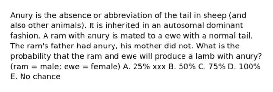 Anury is the absence or abbreviation of the tail in sheep (and also other animals). It is inherited in an autosomal dominant fashion. A ram with anury is mated to a ewe with a normal tail. The ram's father had anury, his mother did not. What is the probability that the ram and ewe will produce a lamb with anury? (ram = male; ewe = female) A. 25% xxx B. 50% C. 75% D. 100% E. No chance