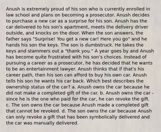 Anush is extremely proud of his son who is currently enrolled in law school and plans on becoming a prosecutor. Anush decides to purchase a new car as a surprise for his son. Anush has the car delivered to his son's apartment, meets the delivery driver outside, and knocks on the door. When the son answers, the father says "Surprise! You get a new car! Here you go" and he hands his son the keys. The son is dumbstruck. He takes the keys and stammers out a "thank you." A year goes by and Anush has become quite frustrated with his son's choices. Instead of pursuing a career as a prosecutor, he has decided that he wants to be an entertainment lawyer. Anush thinks that if that's his career path, then his son can afford to buy his own car. Anush tells his son he wants his car back. Which best describes the ownership status of the car? a. Anush owns the car because he did not make a completed gift of the car. b. Anush owns the car - since he is the one who paid for the car, he can revoke the gift. c. The son owns the car because Anush made a completed gift that cannot be revoked. d. The son owns the car because Anush can only revoke a gift that has been symbolically delivered and the car was manually delivered.