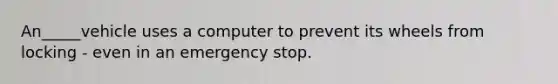 An_____vehicle uses a computer to prevent its wheels from locking - even in an emergency stop.