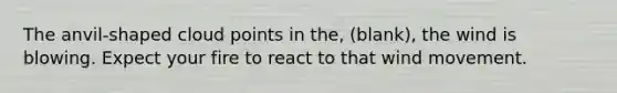 The anvil-shaped cloud points in the, (blank), the wind is blowing. Expect your fire to react to that wind movement.