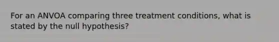 For an ANVOA comparing three treatment conditions, what is stated by the null hypothesis?