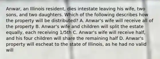 Anwar, an Illinois resident, dies intestate leaving his wife, two sons, and two daughters. Which of the following describes how the property will be distributed? A. Anwar's wife will receive all of the property B. Anwar's wife and children will split the estate equally, each receiving 1/5th C. Anwar's wife will receive half, and his four children will share the remaining half D. Anwar's property will escheat to the state of Illinois, as he had no valid will