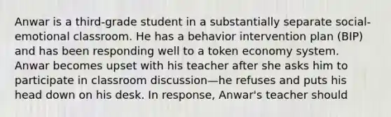 Anwar is a third-grade student in a substantially separate social-emotional classroom. He has a behavior intervention plan (BIP) and has been responding well to a token economy system. Anwar becomes upset with his teacher after she asks him to participate in classroom discussion—he refuses and puts his head down on his desk. In response, Anwar's teacher should