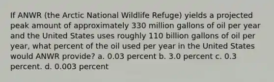 If ANWR (the Arctic National Wildlife Refuge) yields a projected peak amount of approximately 330 million gallons of oil per year and the United States uses roughly 110 billion gallons of oil per year, what percent of the oil used per year in the United States would ANWR provide? a. 0.03 percent b. 3.0 percent c. 0.3 percent. d. 0.003 percent