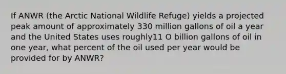 If ANWR (the Arctic National Wildlife Refuge) yields a projected peak amount of approximately 330 million gallons of oil a year and the United States uses roughly11 O billion gallons of oil in one year, what percent of the oil used per year would be provided for by ANWR?