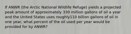 If ANWR (the Arctic National Wildlife Refuge) yields a projected peak amount of approximately 330 million gallons of oil a year and the United States uses roughly110 billion gallons of oil in one year, what percent of the oil used per year would be provided for by ANWR?