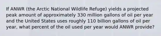 If ANWR (the Arctic National Wildlife Refuge) yields a projected peak amount of approximately 330 million gallons of oil per year and the United States uses roughly 110 billion gallons of oil per year, what percent of the oil used per year would ANWR provide?