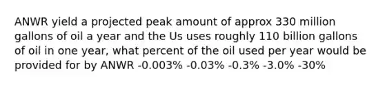 ANWR yield a projected peak amount of approx 330 million gallons of oil a year and the Us uses roughly 110 billion gallons of oil in one year, what percent of the oil used per year would be provided for by ANWR -0.003% -0.03% -0.3% -3.0% -30%