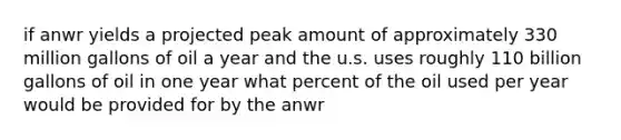 if anwr yields a projected peak amount of approximately 330 million gallons of oil a year and the u.s. uses roughly 110 billion gallons of oil in one year what percent of the oil used per year would be provided for by the anwr