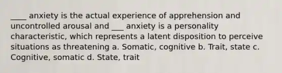 ____ anxiety is the actual experience of apprehension and uncontrolled arousal and ___ anxiety is a personality characteristic, which represents a latent disposition to perceive situations as threatening a. Somatic, cognitive b. Trait, state c. Cognitive, somatic d. State, trait