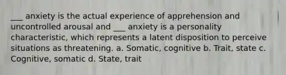 ___ anxiety is the actual experience of apprehension and uncontrolled arousal and ___ anxiety is a personality characteristic, which represents a latent disposition to perceive situations as threatening. a. Somatic, cognitive b. Trait, state c. Cognitive, somatic d. State, trait