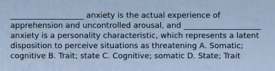 ___________________ anxiety is the actual experience of apprehension and uncontrolled arousal, and ____________________ anxiety is a personality characteristic, which represents a latent disposition to perceive situations as threatening A. Somatic; cognitive B. Trait; state C. Cognitive; somatic D. State; Trait