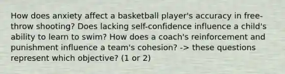 How does anxiety affect a basketball player's accuracy in free-throw shooting? Does lacking self-confidence influence a child's ability to learn to swim? How does a coach's reinforcement and punishment influence a team's cohesion? -> these questions represent which objective? (1 or 2)