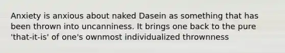 Anxiety is anxious about naked Dasein as something that has been thrown into uncanniness. It brings one back to the pure 'that-it-is' of one's ownmost individualized thrownness