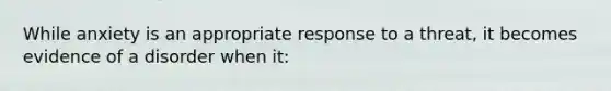 While anxiety is an appropriate response to a threat, it becomes evidence of a disorder when it: