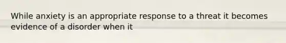While anxiety is an appropriate response to a threat it becomes evidence of a disorder when it