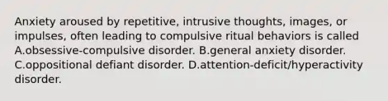 Anxiety aroused by repetitive, intrusive thoughts, images, or impulses, often leading to compulsive ritual behaviors is called A.obsessive-compulsive disorder. B.general anxiety disorder. C.oppositional defiant disorder. D.attention-deficit/hyperactivity disorder.