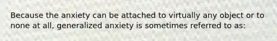 Because the anxiety can be attached to virtually any object or to none at all, generalized anxiety is sometimes referred to as: