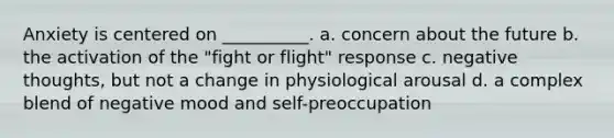 Anxiety is centered on __________. a. concern about the future b. the activation of the "fight or flight" response c. negative thoughts, but not a change in physiological arousal d. a complex blend of negative mood and self-preoccupation