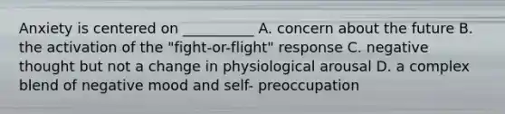 Anxiety is centered on __________ A. concern about the future B. the activation of the "fight-or-flight" response C. negative thought but not a change in physiological arousal D. a complex blend of negative mood and self- preoccupation