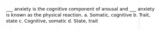 ___ anxiety is the cognitive component of arousal and ___ anxiety is known as the physical reaction. a. Somatic, cognitive b. Trait, state c. Cognitive, somatic d. State, trait