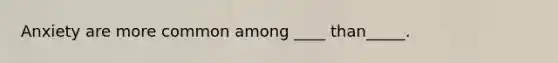 Anxiety are more common among ____ than_____.