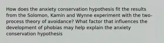 How does the anxiety conservation hypothesis fit the results from the Solomon, Kamin and Wynne experiment with the two-process theory of avoidance? What factor that influences the development of phobias may help explain the anxiety conservation hypothesis