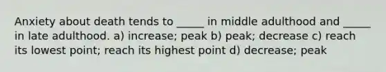 Anxiety about death tends to _____ in middle adulthood and _____ in late adulthood. a) increase; peak b) peak; decrease c) reach its lowest point; reach its highest point d) decrease; peak