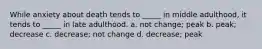 While anxiety about death tends to _____ in middle adulthood, it tends to _____ in late adulthood. a. not change; peak b. peak; decrease c. decrease; not change d. decrease; peak