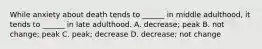 While anxiety about death tends to ______ in middle adulthood, it tends to ______ in late adulthood. A. decrease; peak B. not change; peak C. peak; decrease D. decrease; not change