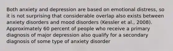 Both anxiety and depression are based on emotional distress, so it is not surprising that considerable overlap also exists between anxiety disorders and mood disorders (Kessler et al., 2008). Approximately 60 percent of people who receive a primary diagnosis of major depression also qualify for a secondary diagnosis of some type of anxiety disorder