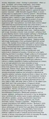 Anxiety, depression, stress - Overlap in presentation - Often co-exist - Anxiolytic- anti-anxiety medication - First modern description in relation to melancholia (17th C England) Beginnings - Jean-Martin Charcot (1825-1893)- neurologist- dubious experiments with female 'hysterics' opened the way to explore 'neuroses' - 1866- Benedict Augustin Morel- is severe anxiety due to a dysfunction in nervous system? - Neurasthenia- late 19th C catch-all diagnosis for a wide range of symptoms- tiredness, panic, inability to cope, restlessness, morbid fears - Freud- anxiety as neurosis o Regarded as product of sexual dysfunction/guilt o Treated with psychotherapy o Wartime experiences with 'neurasthenics' and shell-shock victims helped shift belief that environmental stress was critical factor o Tightening of breath consequence of actual situation o Conflict in unconscious mind (id (impulse you) at war with ego (more sensible you) and the superego (moral you) - Treating anxiety with drugs- bromides o Alcohol- early anxiolytic, self-prescribed or prescribed by doctors (same receptor pathway) o Paraldehyde (hypnotic)- first synthesised 1829 o Bromides § Bromide of potassium produced as a salt 1850s, found to have calming effect and anti-convulsive effect in epilepsy - Treating anxiety with drugs- barbiturates o First synthesised 1864 from animal urea o 1903- barbital (first barbiturate) used for euthanising animals o Barbital/barbitone then marketed as Veronal (sleeping drug) o Pentobarbital=Nembutal o Secobarbital=Seconal - Treating anxiety with drugs- meprobamate o 1950- meprobamate synthesised o First non-barbiturate used extensively in treatment of anxiety o Turned out to be highly addicting and fatal in overdose o Target audience of menopausal women - Treating anxiety with drugs- benzodiazepines o First was chlordiazepoxide discovered accidentally in 1955 in France o Marketed in 1960 by drug company Hoffmann LaRoche as Librium o Initially marketed to medical professionals as a means to an end (get patient to be more amenable to have psychotherapy) o Then Diazepam, developed in 1963 § 3 to 10 times more potent than Librium § Apo Diazepam, Diastat, Diazemuls, Intensol, Dizac, Mylan, Novo-Dipam, PMS-Diazepam, Vivol § Best known as VALIUM § Competing in a market with already-established sedatives and anxiolytics § Marketed as 'daytime sedative' everyday situational stress o Valium: by 1974, Hoffman LaRoche had cornered 81% of US tranquiliser market § By 1976 in US, women users over 30 outnumbered male users two to one § Valium became top-selling pharmaceutical in US from 1969 to 1982, with peak sales in 1978 of 2.3b tablets § Jan-Sept 2009, over 3.6m prescriptions in England § Ativan (lorazepam), Xanax (alprazolam), Serepax (oxazepam), Rivotril (clonazepam), Temaze and Restoril (temazepam) NOT ASSESSABLE - Toxicity and dependence issues: o Psychological and physical dependence may occur with chronic benzodiazepine treatment o Withdrawal symptoms such as anxiety, agitation, restlessness and tension o Can be dangerous when combined with alcohol (same receptor pathway) o Other side effects: sedation, anxiety, psychomotor impairment, drowsiness, dizziness, tiredness, weakness, dry mouth, diarrhoea, nausea, changes in appetite - - Polypharmacy- multiple prescriptions from different doctors - Backlash o 1979- Barbara Gordon, I'm dancing as fast as I can - hospitalised for Valium withdrawal o US former First Lady Betty Ford treated for drug and alcohol addiction, co founded Betty Ford Center in California o 1980s US Food and Drug Administration forced Hoffman LaRoche to state in medical journal advertising that 'anxiety or tension associated with stress of everyday life usually does not require treatment with an anxiolytic drug'