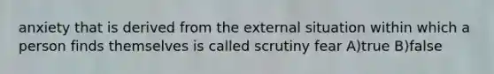 anxiety that is derived from the external situation within which a person finds themselves is called scrutiny fear A)true B)false