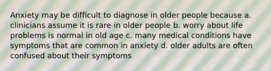 Anxiety may be difficult to diagnose in older people because a. clinicians assume it is rare in older people b. worry about life problems is normal in old age c. many medical conditions have symptoms that are common in anxiety d. older adults are often confused about their symptoms