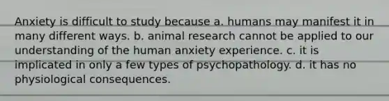 Anxiety is difficult to study because a. humans may manifest it in many different ways. b. animal research cannot be applied to our understanding of the human anxiety experience. c. it is implicated in only a few types of psychopathology. d. it has no physiological consequences.