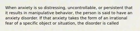 When anxiety is so distressing, uncontrollable, or persistent that it results in manipulative behavior, the person is said to have an anxiety disorder. If that anxiety takes the form of an irrational fear of a specific object or situation, the disorder is called