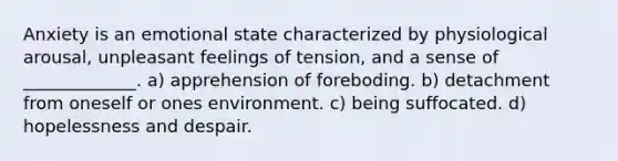 Anxiety is an emotional state characterized by physiological arousal, unpleasant feelings of tension, and a sense of _____________. a) apprehension of foreboding. b) detachment from oneself or ones environment. c) being suffocated. d) hopelessness and despair.