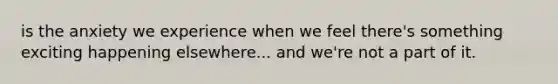 is the anxiety we experience when we feel there's something exciting happening elsewhere... and we're not a part of it.