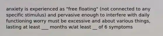 anxiety is experienced as "free floating" (not connected to any specific stimulus) and pervasive enough to interfere with daily functioning worry must be excessive and about various things, lasting at least ___ months w/at least __ of 6 symptoms