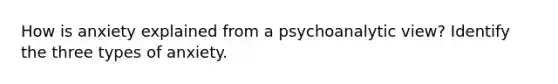 How is anxiety explained from a psychoanalytic view? Identify the three types of anxiety.