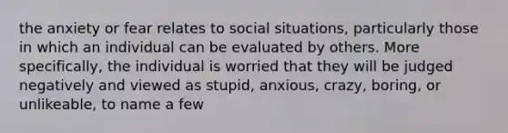 the anxiety or fear relates to social situations, particularly those in which an individual can be evaluated by others. More specifically, the individual is worried that they will be judged negatively and viewed as stupid, anxious, crazy, boring, or unlikeable, to name a few