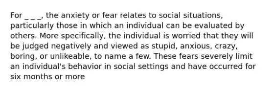 For _ _ _, the anxiety or fear relates to social situations, particularly those in which an individual can be evaluated by others. More specifically, the individual is worried that they will be judged negatively and viewed as stupid, anxious, crazy, boring, or unlikeable, to name a few. These fears severely limit an individual's behavior in social settings and have occurred for six months or more