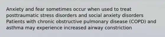 Anxiety and fear sometimes occur when used to treat posttraumatic stress disorders and social anxiety disorders Patients with chronic obstructive pulmonary disease (COPD) and asthma may experience increased airway constriction