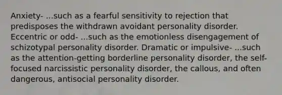 Anxiety- ...such as a fearful sensitivity to rejection that predisposes the withdrawn avoidant personality disorder. Eccentric or odd- ...such as the emotionless disengagement of schizotypal personality disorder. Dramatic or impulsive- ...such as the attention-getting borderline personality disorder, the self-focused narcissistic personality disorder, the callous, and often dangerous, antisocial personality disorder.