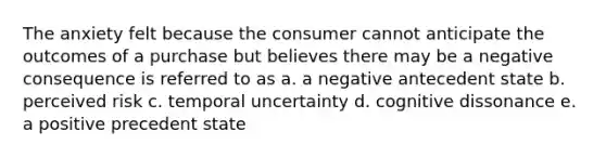 The anxiety felt because the consumer cannot anticipate the outcomes of a purchase but believes there may be a negative consequence is referred to as a. a negative antecedent state b. perceived risk c. temporal uncertainty d. cognitive dissonance e. a positive precedent state